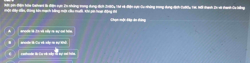 Xét pin điện hóa Galvani là điện cực Zn nhúng trong dung dịch ZnSO₄ 1M và điện cực Cu nhúng trong dung dịch CuSO₄ 1M. Nối thanh Zn và thanh Cu bằng
một dây dân, đóng kín mạch bằng một cầu muối. Khi pin hoạt động thì
Chọn một đáp án đứng
A anode là Zn và xảy ra sự oxi hóa.
B anode là Cu và xảy ra sự khử.
C cathode là Cu và xảy ra sự oxi hóa.