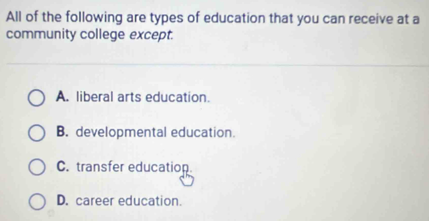 All of the following are types of education that you can receive at a
community college except.
A. liberal arts education.
B. developmental education.
C. transfer education.
D. career education.