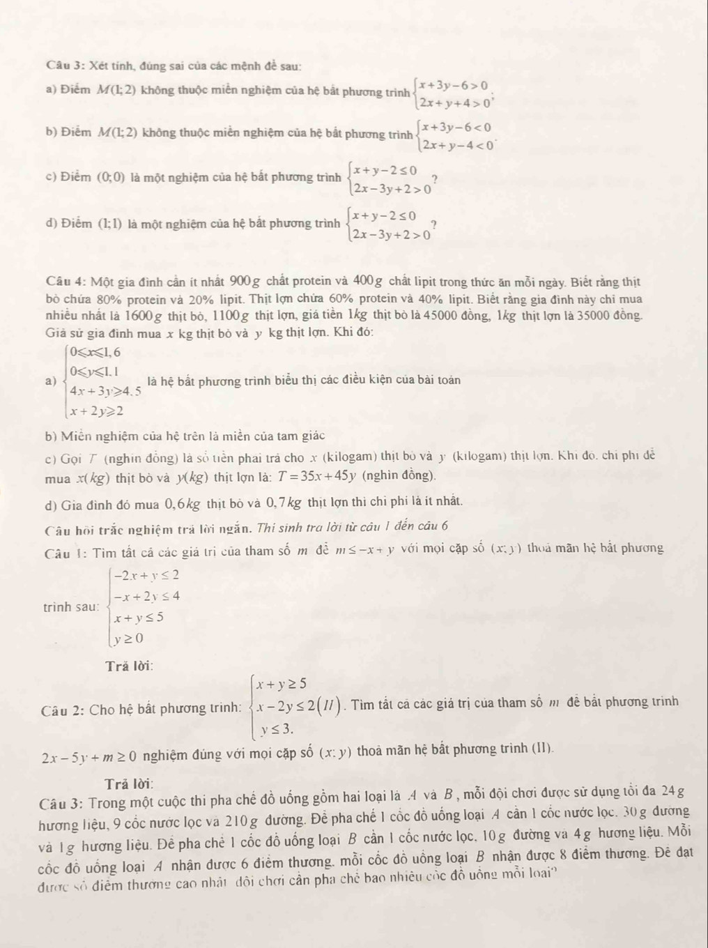 Xét tính, đúng sai của các mệnh để sau:
a) Điểm M(1;2) không thuộc miền nghiệm của hệ bắt phương trình beginarrayl x+3y-6>0 2x+y+4>0endarray. ;
b) Điểm M(1;2) không thuộc miền nghiệm của hệ bắt phương trình beginarrayl x+3y-6<0 2x+y-4<0endarray. .
c) Điểm (0;0) là một nghiệm của hệ bắt phương trình beginarrayl x+y-2≤ 0 2x-3y+2>0endarray. ?
d) Điểm (1;1) là một nghiệm của hệ bất phương trình beginarrayl x+y-2≤ 0 2x-3y+2>0endarray. ?
Câu 4: Một gia đình cần ít nhất 900g chất protein và 400g chất lipit trong thức ăn mỗi ngày. Biết rằng thịt
bò chứa 80% protein và 20% lipit. Thịt lợn chứa 60% protein và 40% lipit. Biết rằng gia đình này chỉ mua
nhiều nhất là 1600 g thịt bò, 1100g thịt lợn, giá tiền 1kg thịt bò là 45000 đồng, 1kg thịt lợn là 35000 đồng.
Giả sử gia đình mua x kg thịt bò và y kg thịt lợn. Khi đó:
a) beginarrayl 0≤slant x≤slant 1.6 0≤slant y≤slant 1.1 4x+3y≥slant 4.5 x+2y≥slant 2endarray. là hệ bất phương trình biểu thị các điều kiện của bài toán
b) Miền nghiệm của hệ trên là miền của tam giác
c) Gọi T (nghin đồng) là số tiền phai trả cho x (kilogam) thịt bỏ và y (kılogam) thịt lợn. Khi đo. chỉ phi dễ
mua x(kg) thịt bò và y(kg) thịt lợn là: T=35x+45y (nghìn đồng).
d) Gia đình đó mua 0,6kg thịt bỏ và 0,7kg thịt lợn thì chỉ phí là ít nhất.
Câu hội trắc nghiệm trả lời ngắn. Thi sinh tra lời từ câu 1 đến câu 6
Câu 1: Tìm tất cả các giả trì của tham số m đề m≤ -x+y với mọi cặp số (x;y) thoả mãn hệ bắt phương
trình sau: beginarrayl -2x+y≤ 2 -x+2y≤ 4 x+y≤ 5 y≥ 0endarray.
Tră lời:
Câu 2: Cho hệ bất phương trinh: beginarrayl x+y≥ 5 x-2y≤ 2(H) y≤ 3.endarray.. Tìm tắt cả các giá trị của tham số m đề bắt phương trình
2x-5y+m≥ 0 nghiệm đúng với mọi cặp số (x:y) thoà mãn hệ bất phương trình (I1).
Trã lời:
Câu 3: Trong một cuộc thi pha chế đồ uống gồm hai loại là .4 và B , mỗi đội chơi được sử dụng tổi đa 24g
hương liệu, 9 cốc nước lọc và 210 g đường. Để pha chế 1 cốc đồ uống loại A cần 1 cốc nước lọc. 30 g đương
và 1g hương liệu. Để pha chẻ 1 cốc đồ uống loại B cần 1 cốc nước lọc, 10 g đường và 4g hương liệu. Mỗi
cốc đồ uồng loại A nhận được 6 điểm thương. mỗi cốc đồ uồng loại B nhận được 8 điểm thương. Đê đạt
được số điểm thương cao nhật đôi chơi cần pha chẻ bao nhiêu cộc đồ uồng mỗi loại?