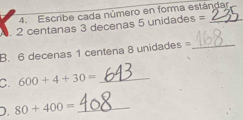 Escribe cada número en forma estándar 
A. 2 centanas 3 decenas 5 unidades = _ 
B. 6 decenas 1 centena 8 unidades =_ 
C. 600+4+30= _ 
D. 80+400= _