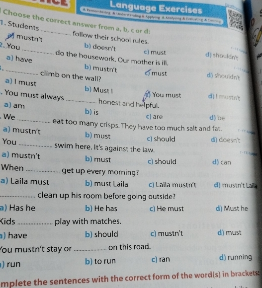 Language Exercises
&Remembering Understanding&Applying Analysing &Evaluating Creating
Choose the correct answer from a, b, c or d:
1. Students
a mustn't b) doesn't
follow their school rules. d) shouldn't
c) must
2. You _do the housework. Our mother is ill.
_a) have b) mustn't c must d) shouldn't
climb on the wall?
a) l must b) Must I d) l mustn't
) You must
. You must always _honest and helpful.
a) am b) is c) are d) be
We _eat too many crisps. They have too much salt and fat.
a) mustn't b) must c) should d) doesn't
You_ swim here. It's against the law.
，て 
a) mustn’t b) must c) should d) can
When _get up every morning?
a) Laila must b) must Laila c) Laila mustn't d) mustn't Laila
_clean up his room before going outside?
a) Has he b) He has c) He must d) Must he
Kids _play with matches.
) have b) should c) mustn't d) must
You mustn't stay or _on this road.
) run b) to run c) ran d) running
mplete the sentences with the correct form of the word(s) in brackets: