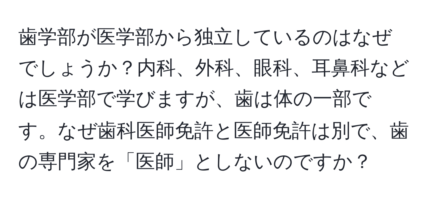 歯学部が医学部から独立しているのはなぜでしょうか？内科、外科、眼科、耳鼻科などは医学部で学びますが、歯は体の一部です。なぜ歯科医師免許と医師免許は別で、歯の専門家を「医師」としないのですか？