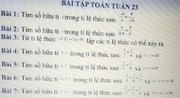 BàI TậP TOáN tUản 23 
Bài 1: Tìm số hữu tỉ × trong tỉ lệ thức sau:  (-6)/x = 9/-15 
Bài 2: Tìm số hữu tỉ × trong tỉ lệ thức sau:  x/0.9 = 5/6 
Bài 3: Từ tỉ lệ thức -1.27-3.(-9) lập các ti lệ thức có thể xây ra 
Bài 4: Tìm số hữu ti x_1 y trong tỉ lệ thức sau  x/7 = y/4  và x-y=30
Bài 5: Tìm số hữu tỉ trong tỉ lệ thức sau  x/3 - y/4  và x+y=14
Bài 6: Tìm số hữu tỉ x_3, y, z trong tỉ lệ thức sau  x/5 - y/6 - z/7  và x-y+z=36
Bài 7: Tìm số hữu ti trong tỉ lệ thức sau:  x/2 = y/3 = z/4  và r+v+=-18