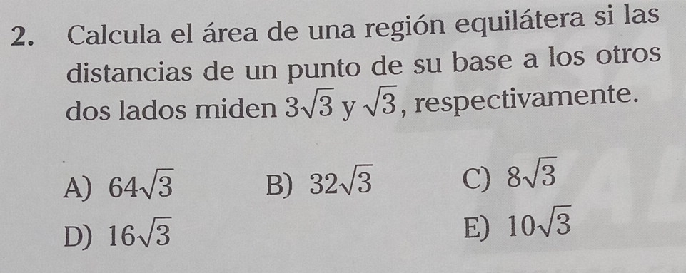 Calcula el área de una región equilátera si las
distancias de un punto de su base a los otros
dos lados miden 3sqrt(3) y sqrt(3) , respectivamente.
A) 64sqrt(3) B) 32sqrt(3) C) 8sqrt(3)
D) 16sqrt(3) E) 10sqrt(3)