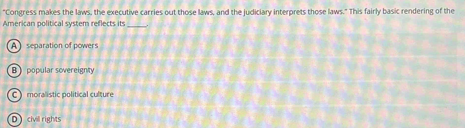 “Congress makes the laws, the executive carries out those laws, and the judiciary interprets those laws.” This fairly basic rendering of the
American political system reflects its _.
A  separation of powers
B popular sovereignty
C moralistic political culture
D civil rights