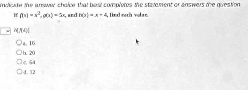 Indicate the answer choice that best completes the statement or answers the question.
If f(x)=x^2, g(x)=5x , and h(x)=x+4 , find each value.
h[f(4)]
a. 16
b. 20
c. 64
d. 12