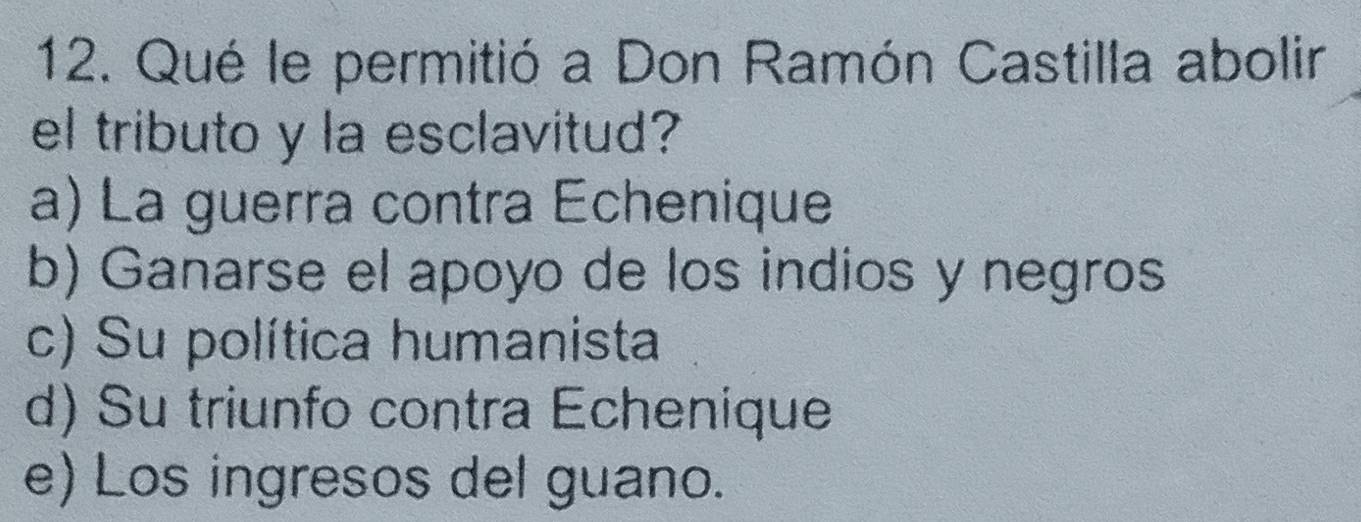 Qué le permitió a Don Ramón Castilla abolir
el tributo y la esclavitud?
a) La guerra contra Echenique
b) Ganarse el apoyo de los indios y negros
c) Su política humanista
d) Su triunfo contra Echenique
e) Los ingresos del guano.