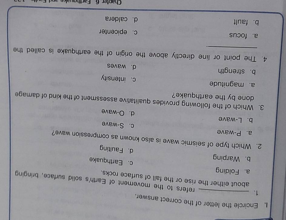 Encircle the letter of the correct answer.
1._
refers to the movement of Earth's solid surface, bringing
about either the rise or the fall of surface rocks.
a. Folding c. Earthquake
b. Warping d. Faulting
2. Which type of seismic wave is also known as compression wave?
a. P-wave c. S-wave
b. L-wave d. O-wave
3. Which of the following provides qualitative assessment of the kind of damage
done by the earthquake?
a. magnitude c. intensity
b. strength d. waves
4. The point or line directly above the origin of the earthquake is called the
.
a. focus c. epicenter
b. fault d. caldera
Chapter 6 Farthguake an d F