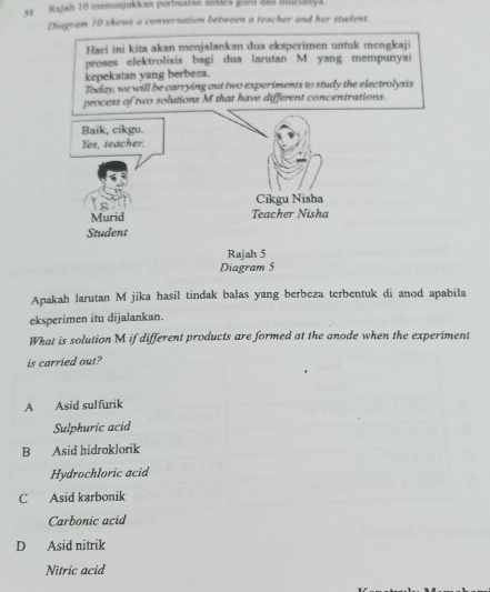 Rajah 10 menunjukkan perbualan antara guri đan muridaya.
Diagram 10 shows a conversation between a teacher and her student
Hari ini kita akan menjalankan dua eksperimen untuk mengkaji
proses elektrolisis bagi dua larutan M yang mempunyai
kepekatan yang berbeza.
Today, we will be carrying out two experiments to study the electrolysis
t concentrations.
Apakah Jarutan M jika hasil tindak balas yang berbeza terbentuk di anod apabila
eksperimen itu dijalankan.
What is solution M if different products are formed at the anode when the experiment
is carried out?
A Asid sulfurik
Sulphuric acid
B Asid hidroklorik
Hydrochloric acid
C Asid karbonik
Carbonic acid
D Asid nitrik
Nitric acid