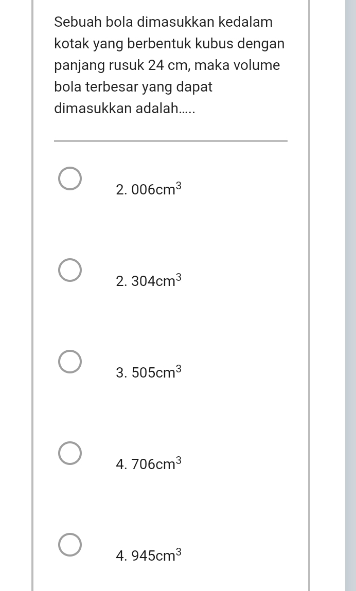 Sebuah bola dimasukkan kedalam
kotak yang berbentuk kubus dengan
panjang rusuk 24 cm, maka volume
bola terbesar yang dapat
dimasukkan adalah.....
2. 006cm^3
2. 304cm^3
3. 505cm^3
4. 706cm^3
4. 945cm^3