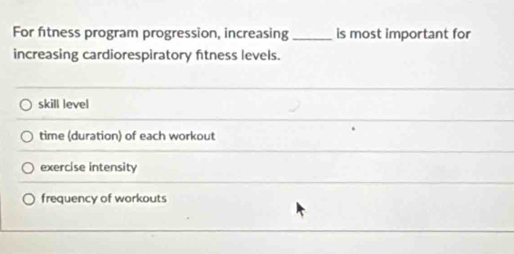 For fitness program progression, increasing _is most important for
increasing cardiorespiratory ftness levels.
skill level
time (duration) of each workout
exercise intensity
frequency of workouts