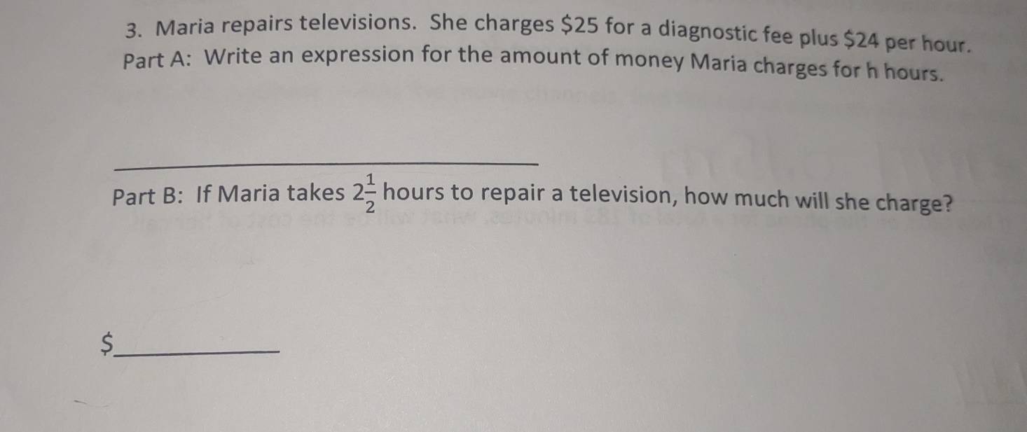 Maria repairs televisions. She charges $25 for a diagnostic fee plus $24 per hour. 
Part A: Write an expression for the amount of money Maria charges for h hours. 
_ 
_ 
_ 
Part B: If Maria takes 2 1/2  hours to repair a television, how much will she charge? 
_ $