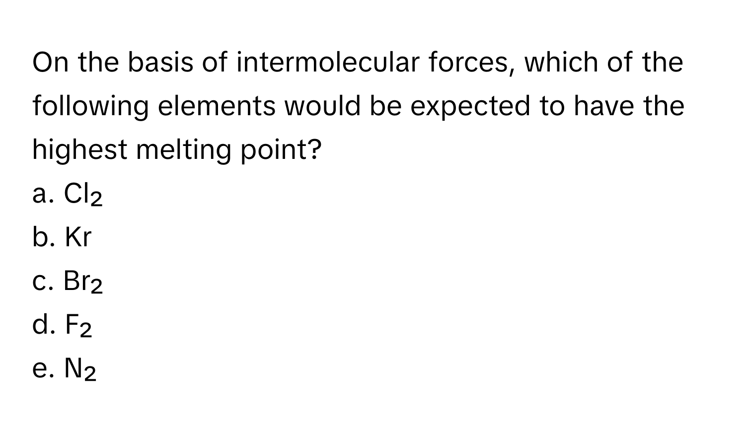 On the basis of intermolecular forces, which of the following elements would be expected to have the highest melting point?

a. Cl₂
b. Kr
c. Br₂
d. F₂
e. N₂