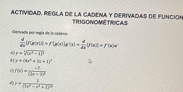 ACTIVIDAD. REGLA DE LA CADENA Y DERIVADAS DE FUNCION 
TRIGONOMÉTRICAS 
-Derivada por regla de la cadena:
 d/dx [f(g(x))]=f'(g(x))g'(x)= d/dx [f(u)]=f'(u)u'
a) y=sqrt[3]((x^2-1)^2)
b) y=(4x^3+3x+1)^7
c) f(x)=frac -7(2x-3)^2
d) y=frac 1(7x^5-x^4+2)^10