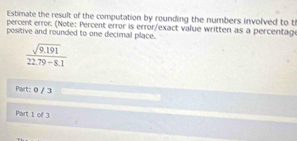 Estimate the result of the computation by rounding the numbers involved to th 
percent error. (Note: Percent error is error/exact value written as a percentage 
positive and rounded to one decimal place.
 (sqrt(9.191))/22.79-8.1 
Part: 0 / 3 
Part 1 of 3