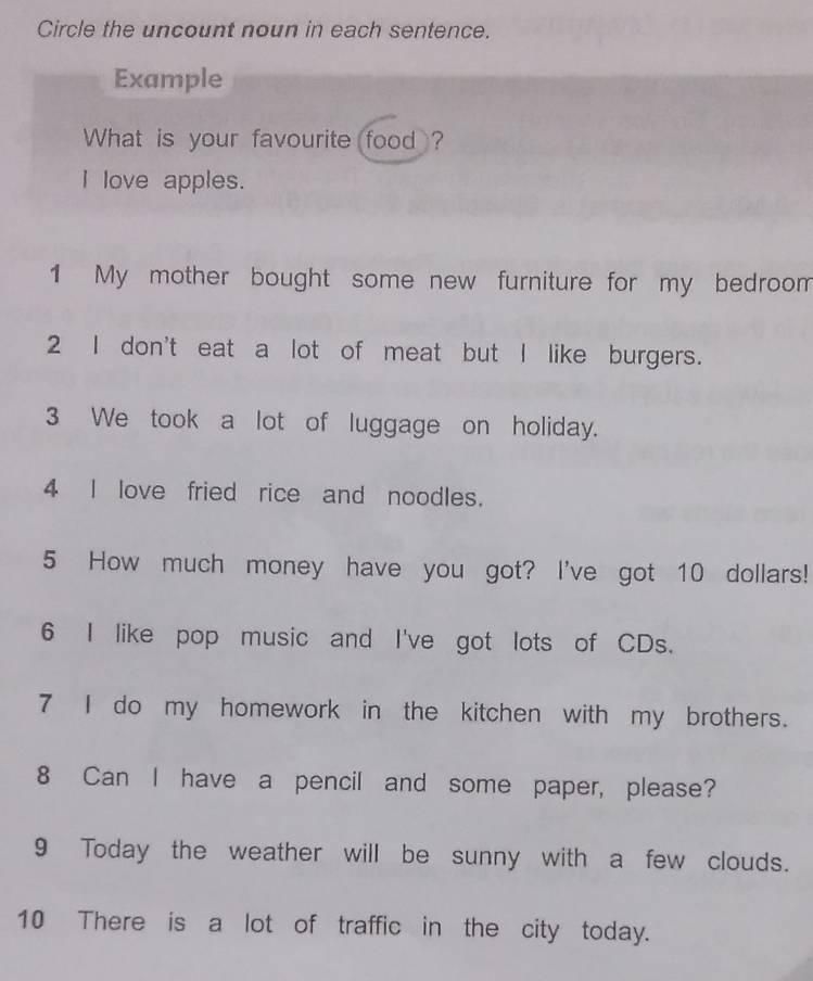 Circle the uncount noun in each sentence. 
Example 
What is your favourite food ? 
I love apples. 
1 My mother bought some new furniture for my bedroom 
2 I don't eat a lot of meat but I like burgers. 
3 We took a lot of luggage on holiday. 
4 I love fried rice and noodles. 
5 How much money have you got? I've got 10 dollars! 
6 I like pop music and I've got lots of CDs. 
7 I do my homework in the kitchen with my brothers. 
8 Can I have a pencil and some paper, please? 
9 Today the weather will be sunny with a few clouds. 
10 There is a lot of traffic in the city today.