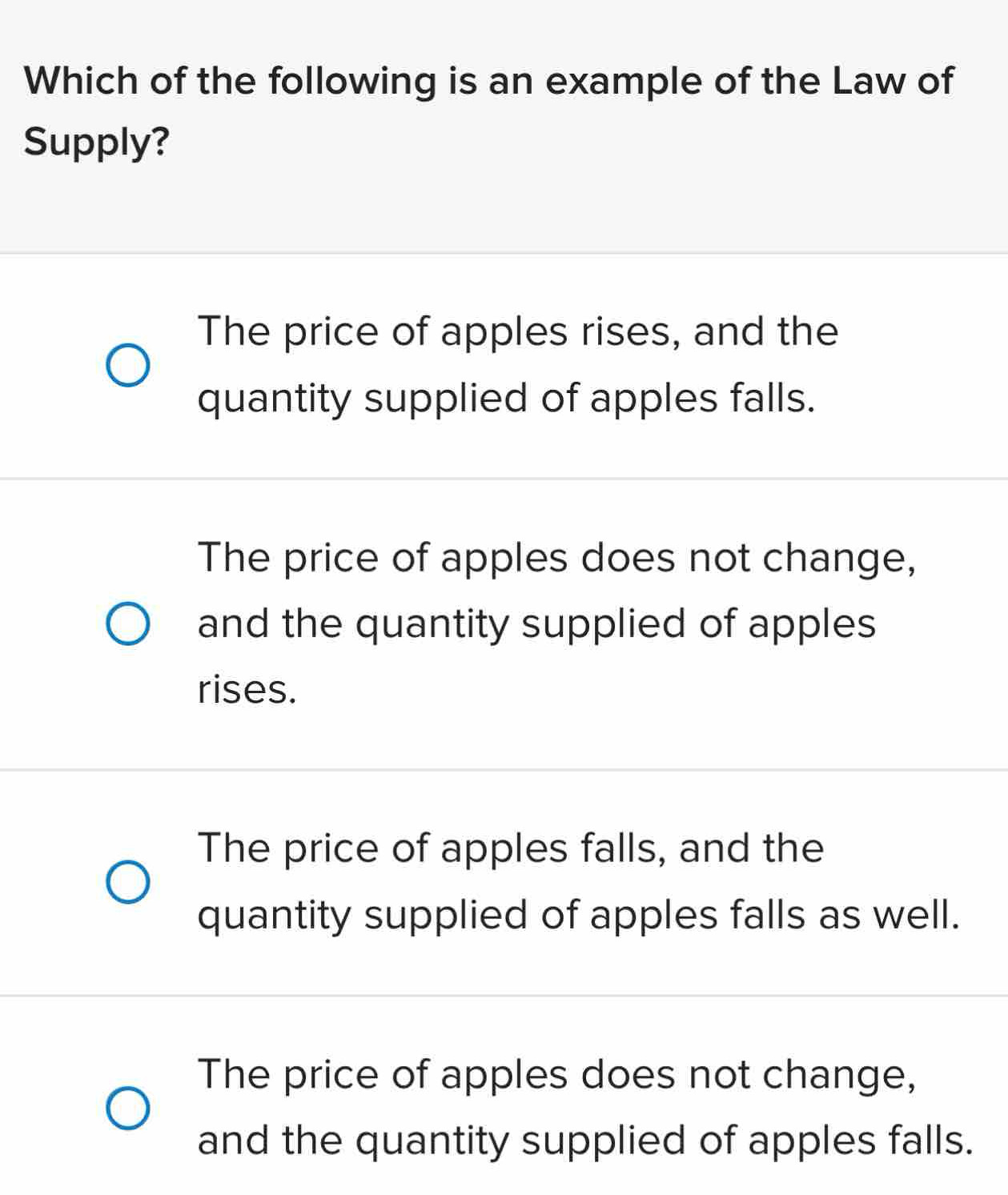 Which of the following is an example of the Law of
Supply?
The price of apples rises, and the
quantity supplied of apples falls.
The price of apples does not change,
and the quantity supplied of apples
rises.
The price of apples falls, and the
quantity supplied of apples falls as well.
The price of apples does not change,
and the quantity supplied of apples falls.