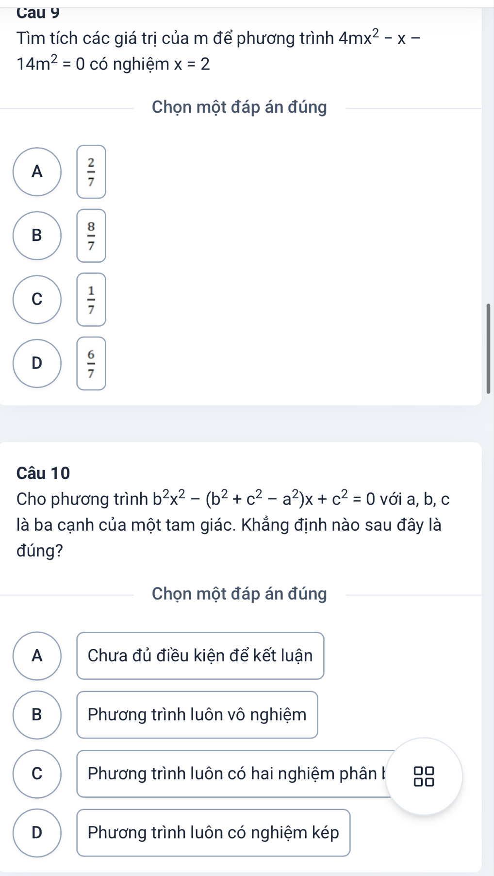 Cau 9
Tìm tích các giá trị của m để phương trình 4mx^2-x-
14m^2=0 có nghiệm x=2
Chọn một đáp án đúng
A  2/7 
B  8/7 
C  1/7 
D  6/7 
Câu 10
Cho phương trình b^2x^2-(b^2+c^2-a^2)x+c^2=0 với a, b, c
là ba cạnh của một tam giác. Khẳng định nào sau đây là
đúng?
Chọn một đáp án đúng
A Chưa đủ điều kiện để kết luận
B Phương trình luôn vô nghiệm
C Phương trình luôn có hai nghiệm phân h □□
D Phương trình luôn có nghiệm kép