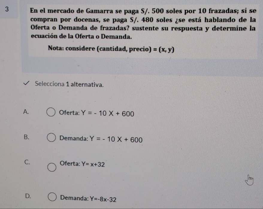 En el mercado de Gamarra se paga S/. 500 soles por 10 frazadas; si se
compran por docenas, se paga S/. 480 soles ¿se está hablando de la
Oferta o Demanda de frazadas? sustente su respuesta y determine la
ecuación de la Oferta o Demanda.
Nota: considere (cantidad, precio) =(x,y)
Selecciona 1 alternativa.
A. Oferta: Y=-10X+600
B. Demanda: Y=-10X+600
C. Oferta: Y=x+32
m
D. Demanda: Y=-8x-32