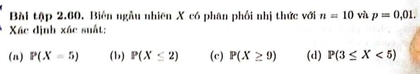 Bài tập 2.60. Biến ngẫu nhiên X có phân phối nhị thức với n=10 và p=0,01. 
Xác định xác suất:
(n) P(X=5) (b) P(X≤ 2) (c) P(X≥ 9) (d) P(3≤ X<5)