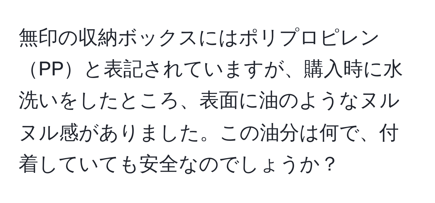 無印の収納ボックスにはポリプロピレンPPと表記されていますが、購入時に水洗いをしたところ、表面に油のようなヌルヌル感がありました。この油分は何で、付着していても安全なのでしょうか？