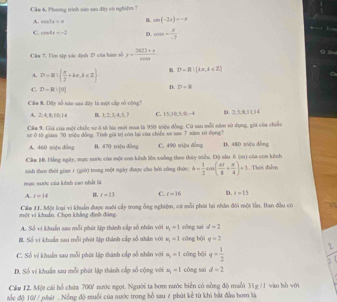 Phương trình nào sau đây có nghiệm ?
A. cos 5x=π
B. sin (-2x)=-π
C. cos 4x=-2 D. cos x= π /-7 

Câu 7. Tìm tập xác định D của hàm số y= (2023+x)/cos x .
Shi
A. D=R  π /2 +kπ ,k∈ Z
B. D=R kπ ,k∈ Z
C
C. D=R| 0
D. D=R
Câu 8. Dãy số nào sau đây là một cấp số cộng?
A. 2;4;8;10;14 B. 1; 2; 3; 4; 5, 7 C. 15;10;5;0;—4 D. 2;5;8;11;14
Câu 9, Giá của một chiếc xe ô tô lúc mới mua là 950 triệu đồng. Cứ sau mỗi năm sử dụng, giá của chiếc
xe ô tô giảm 70 triệu đồng. Tính giá trị còn lại của chiếc xe sau 7 năm sử dụng?
A. 460 triệu đồng B. 470 triệu đồng C. 490 triệu đồng D. 480 triệu đồng
Câu 10. Hằng ngày, mực nước của một con kênh lên xuống theo thủy triều. Độ sâu h (m) của con kênh
tinh theo thời gian ≠ (giờ) trong một ngảy được cho bởi công thức: h= 1/2 cos ( π t/8 + π /4 )+3. Thời điểm
mực nước của kênh cao nhất là
A. t=14 B. t=13 C. t=16 D. t=15
Câu 11. Một loại vi khuẩn được nuôi cấy trong ống nghiệm, cứ mỗi phút lại nhân đôi một lần. Ban đầu có
một vi khuẩn. Chọn khẳng định đúng.
A. Số vi khuẩn sau mỗi phút lập thành cấp số nhân với u_1=1 công sai d=2
B. Số vi khuẩn sau mỗi phút lập thành cấp số nhân với u_1=1 công bội q=2
C. Số vi khuẩn sau mỗi phút lập thành cấp số nhân với u_1=1 công bội q= 1/2 
D. Số vi khuẩn sau mỗi phút lập thành cấp số cộng với u_1=1 công sai d=2
Câu 12. Một cái hồ chứa 700/ nước ngọt. Người ta bơm nước biển có nồng độ muối 31g // vào hồ với
tốc độ 10l / phút . Nồng độ muối của nước trong hồ sau / phút kể từ khi bắt đầu bơm là