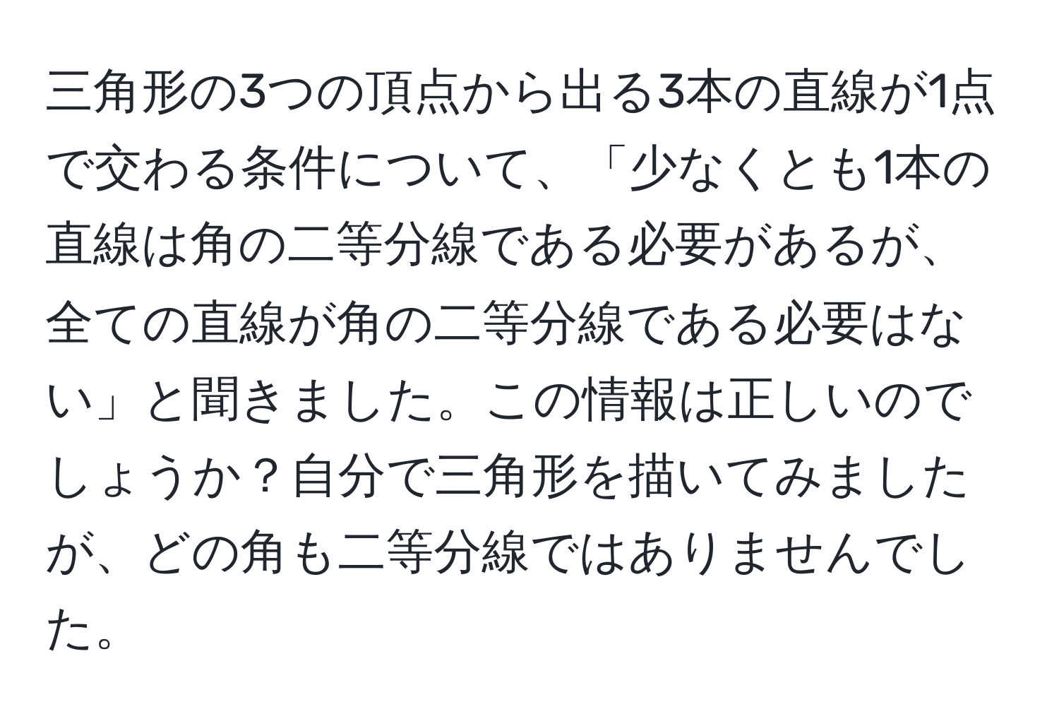 三角形の3つの頂点から出る3本の直線が1点で交わる条件について、「少なくとも1本の直線は角の二等分線である必要があるが、全ての直線が角の二等分線である必要はない」と聞きました。この情報は正しいのでしょうか？自分で三角形を描いてみましたが、どの角も二等分線ではありませんでした。