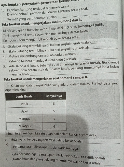 Ayo, lengkapi pernyataan-pernyataan beri u l 
1. Di dalam kantong terdapat 8 permen vanila. 
Diambil sebuah permen dari dalam kantong secara acak. 
Permen yang pasti terambil adalah 
Teks berikut untuk mengerjakan soal nomor 2 dan 3. 
Di rak terdapat 7 buku bersampul merah dan 3 buku bersampul putih. 
Toni mengambil semua buku dan menaruhnya di atas lantai. 
Kemudian, Toni mengambil sebuah buku secara acak. 
2. Skala peluang terambilnya buku bersampul merah adalah_ 
3. Skala peluang terambilnya buku bersampul putih adalah_ 
4. Mutiara melambungkan sebuah dadu sisi enam. 
Peluang Mutiara mendapat mata dadu 5 adalah_ 
5. Ada 16 bola di kotak. Sebanyak 7 di antaranya berwarna merah. Jika diambil 
sebuah bola secara acak dari dalam kotak, peluang munculnya bola bukan 
merah adalah 
_ 
Teks berikut untuk mengerjakan soal nomor 6 sampai 8. 
Kinan mendata banyak buah yang ada di dalam kulkas. Berikut data yang 
diperoleh Kinan. 
Kinan ingin mengambil satu buah dari dalam kulkas secara acak. 
_ 
6. Buah yang berpeluang terambil paling besar adalah 
7. Peluang terambilnya apel ... daripada mangga. 
Kata perbandingan yang tepat untuk melengkapi titik-titik adalah 
8. Urutan buah dari yang peluang terambilnya paling besar adalah__