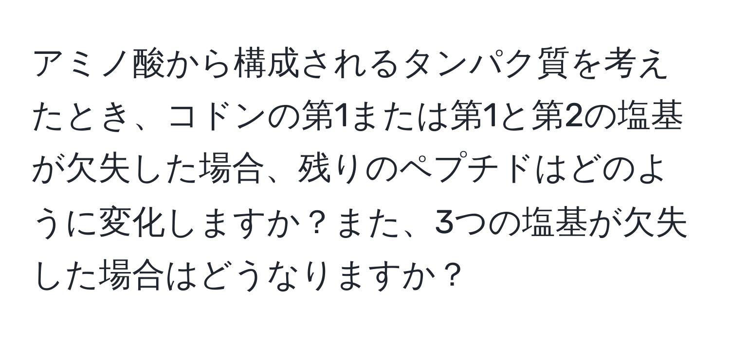 アミノ酸から構成されるタンパク質を考えたとき、コドンの第1または第1と第2の塩基が欠失した場合、残りのペプチドはどのように変化しますか？また、3つの塩基が欠失した場合はどうなりますか？