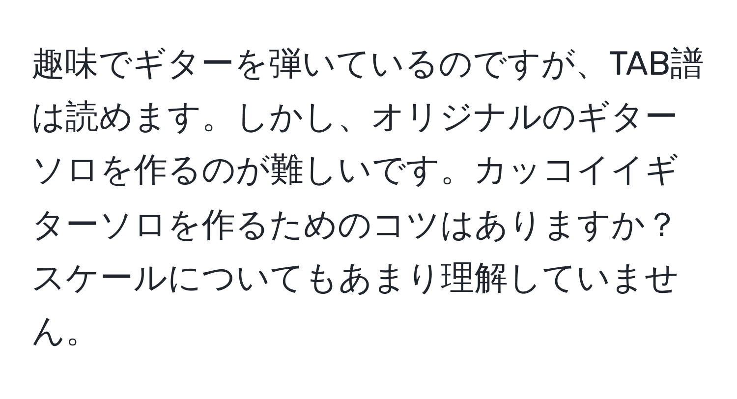 趣味でギターを弾いているのですが、TAB譜は読めます。しかし、オリジナルのギターソロを作るのが難しいです。カッコイイギターソロを作るためのコツはありますか？スケールについてもあまり理解していません。