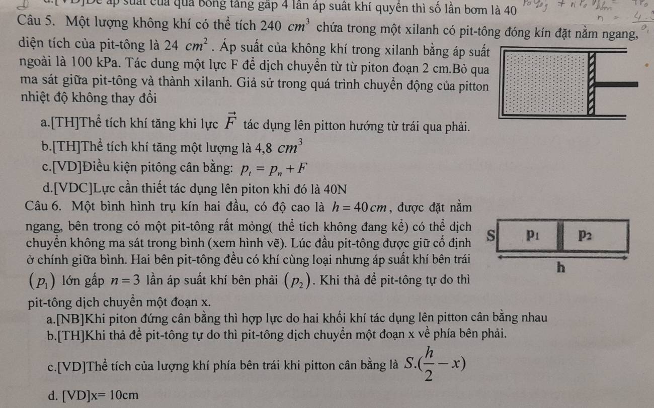 De áp suất của quả bóng tăng gập 4 lần áp suất khí quyền thì số lần bơm là 40
Câu 5. Một lượng không khí có thể tích 240cm^3 chứa trong một xilanh có pit-tông đóng kín đặt nằm ngang,
diện tích của pit-tông là 24cm^2. Áp suất của không khí trong xilanh bằng áp suất
ngoài là 100 kPa. Tác dung một lực F để dịch chuyển từ từ piton đoạn 2 cm.Bỏ qua
ma sát giữa pit-tông và thành xilanh. Giả sử trong quá trình chuyển động của pitton
nhiệt độ không thay đổi
a.[TH]Thể tích khí tăng khi lực vector F tác dụng lên pitton hướng từ trái qua phải.
b.[TH]Thể tích khí tăng một lượng là 4,8cm^3
c.[VD]Điều kiện pitông cân bằng: p_1=p_n+F
d.[VDC]Lực cần thiết tác dụng lên piton khi đó là 40N
Câu 6. Một bình hình trụ kín hai đầu, có độ cao là h=40cm , được đặt nằm
ngang, bên trong có một pit-tông rất mỏng( thể tích không đang kể) có thể dịch
chuyển không ma sát trong bình (xem hình vẽ). Lúc đầu pit-tông được giữ cố định
ở chính giữa bình. Hai bên pit-tông đều có khí cùng loại nhưng áp suất khí bên trái
(p_1) lớn gấp n=3 lần áp suất khí bên phải (p_2). Khi thả để pit-tông tự do thì
pit-tông dịch chuyển một đoạn x.
a.[NB]Khi piton đứng cân bằng thì hợp lực do hai khối khí tác dụng lên pitton cân bằng nhau
b.[TH]Khi thả để pit-tông tự do thì pit-tông dịch chuyển một đoạn x về phía bên phải.
c.[VD]Thể tích của lượng khí phía bên trái khi pitton cân bằng là S.( h/2 -x)
d. [VD]x=10cm