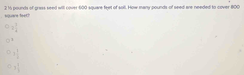 2½ pounds of grass seed will cover 600 square feet of soll. How many pounds of seed are needed to cover 800
square feet?
2 3/4 
3
3 1/2 
3 1/3 