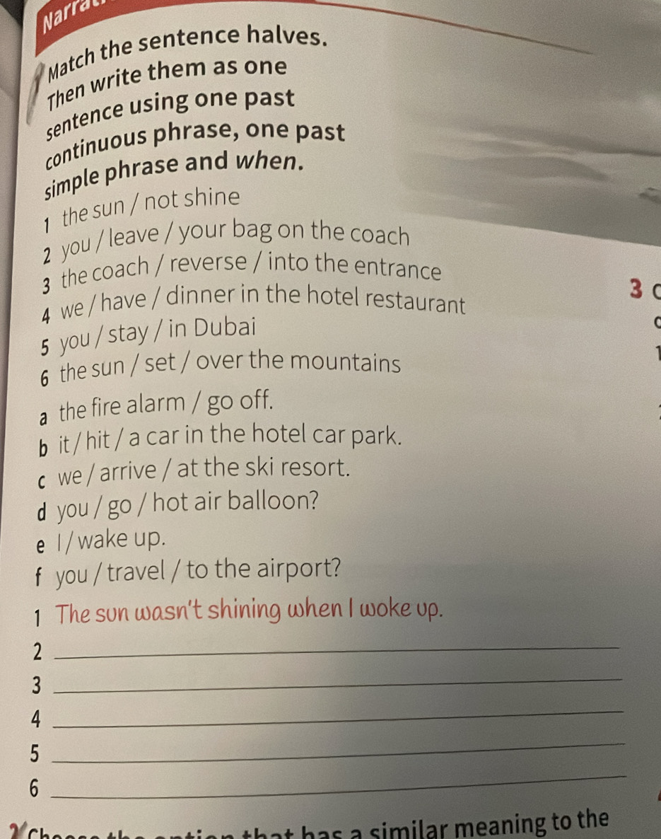 Narral 
Match the sentence halves. 
Then write them as one 
sentence using one past 
continuous phrase, one past 
simple phrase and when. 
1 the sun / not shine 
2 you / leave / your bag on the coach 
3 the coach / reverse / into the entrance 
3 C 
4 we / have / dinner in the hotel restaurant 
5 you / stay / in Dubai 
6 the sun / set / over the mountains 
a the fire alarm / go off. 
b it/ hit / a car in the hotel car park. 
c we / arrive / at the ski resort. 
d you / go / hot air balloon? 
e I/ wake up. 
f you / travel / to the airport? 
1 The sun wasn't shining when I woke up. 
2 
_ 
3 
_ 
4 
_ 
_ 
5 
_ 
6 
has a similar meaning to the