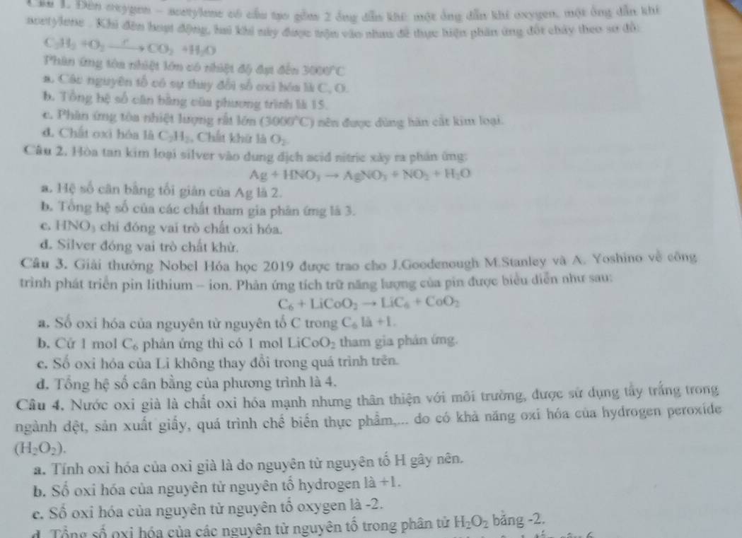 au 1. Đên oxygen - acetylene có cầu tạo gồm 2 ông dẫn khi: một ông dẫn khí oxygen, một ông dẫn khí
acetylene . Khi đến hoạt động, hai khi này được trận vào nhau đề đựợc hiện phần ứng đối chây theo sơ độ
C_2H_2to CO_2+HCO_2+H_2O
Phin ứng tôa nhiệt lớn có nhiệt độ đạt đến 3000°C
a. Các nguyên tổ có sự thay đổi số cxi hóa là C, O.
b. Tổng bệ số cân bằng của phương trình là 15.
c. Phân ứng tòa nhiệt lượng rất lớn (3000°C) nên được dùng hàn cắt kim loại.
đ. Chất oxi hóa là C_2H_2 , Chất khứ là O_2
Câu 2, Hòa tan kim loại silver vào dung địch acid nitric xây ra phần ứng:
Ag+HNO_3to AgNO_3+NO_2+H_2O
a. Hệ số cân bằng tối giản của Ag là 2.
b. Tổng hệ số của các chất tham gia phân ứng là 3.
c. HNO₃ chỉ đóng vai trò chất oxi hóa.
d. Silver đóng vai trò chất khử.
Câu 3. Giải thưởng Nobel Hóa học 2019 được trao cho J.Goodenough M.Stanley và A. Yoshino về công
trình phát triển pin lithium - ion. Phản ứng tích trữ năng lượng của pin được biểu diễn như sau:
C_6+LiCoO_2to LiC_6+CoO_2
a. Số oxi hóa của nguyên từ nguyên tổ C trong C_6la+1.
b. Cứ 1 mol C_6 phản ứng thì có 1 mol LiCoO_2 tham gia phản ứng.
c. Số oxỉ hóa của Li không thay đổi trong quá trình trên.
d. Tổng hệ số cân bằng của phương trình là 4.
Câu 4. Nước oxi già là chất oxi hóa mạnh nhưng thân thiện với môi trường, được sử dụng tấy trắng trong
ngành đệt, sản xuất giấy, quá trình chế biển thực phẩm,... do có khả năng oxi hóa của hydrogen peroxíde
(H_2O_2).
a. Tính oxi hóa của oxi già là do nguyên tử nguyên tố H gây nên.
b. Số oxi hóa của nguyên tử nguyên tổ hydrogen là +1.
c. Số oxi hóa của nguyên tử nguyên tổ oxygen là -2.
d. Tổng số oxi hóa của các nguyên tử nguyên tổ trong phân tử H_2O_2 bǎng -2.