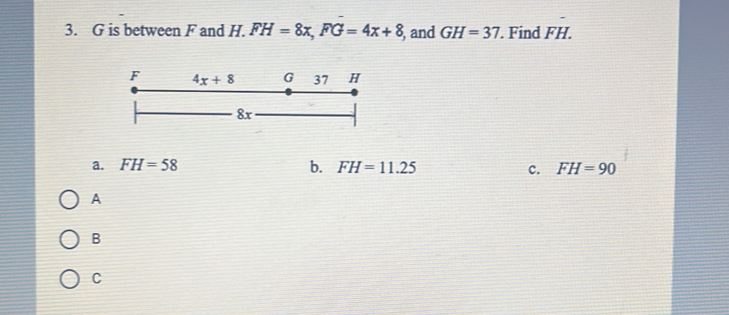 is between F and H. FH=8x, FG=4x+8 , and GH=37. Find Fvector H. 
F 4x+8 G 37 H
8x
a. FH=58 b. FH=11.25 FH=90
c.
A
B
C