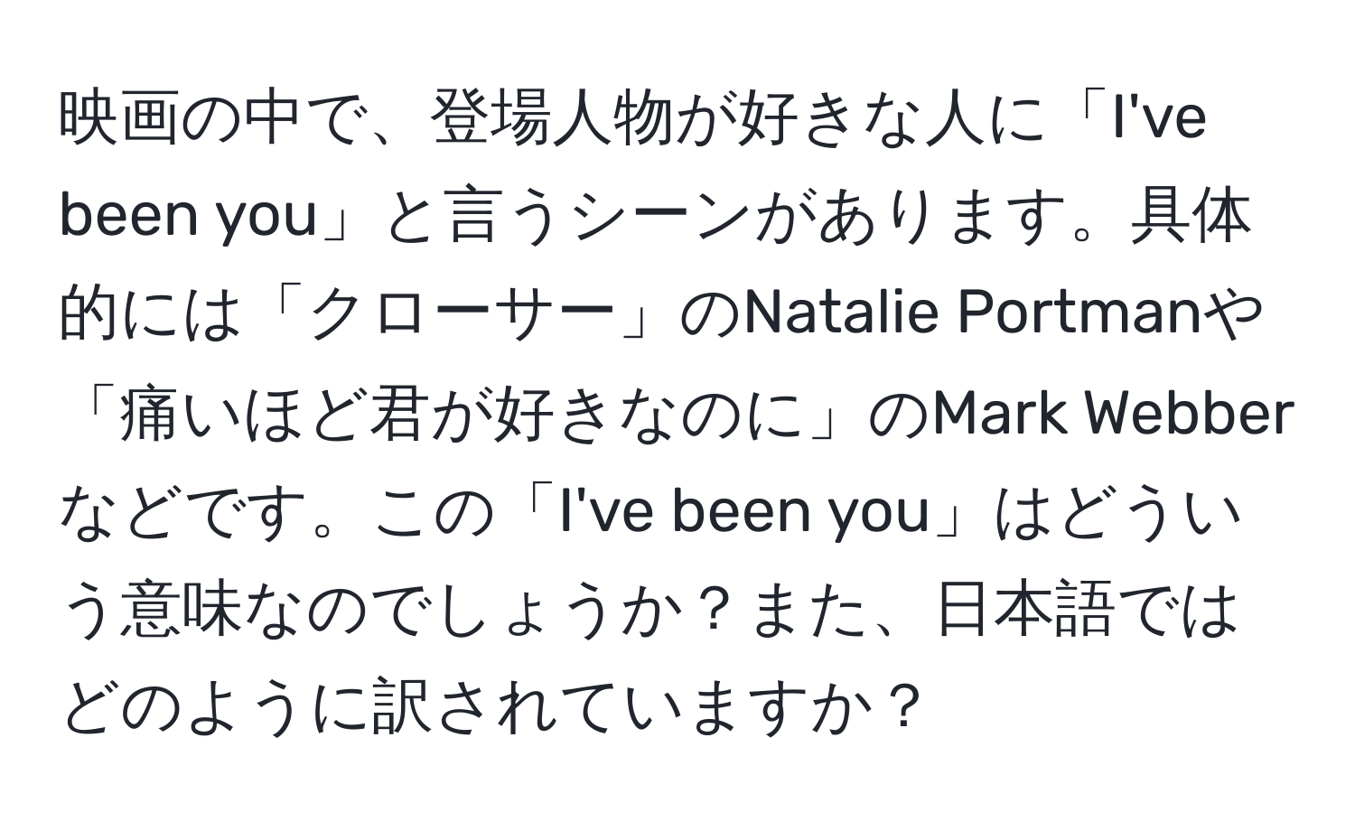 映画の中で、登場人物が好きな人に「I've been you」と言うシーンがあります。具体的には「クローサー」のNatalie Portmanや「痛いほど君が好きなのに」のMark Webberなどです。この「I've been you」はどういう意味なのでしょうか？また、日本語ではどのように訳されていますか？