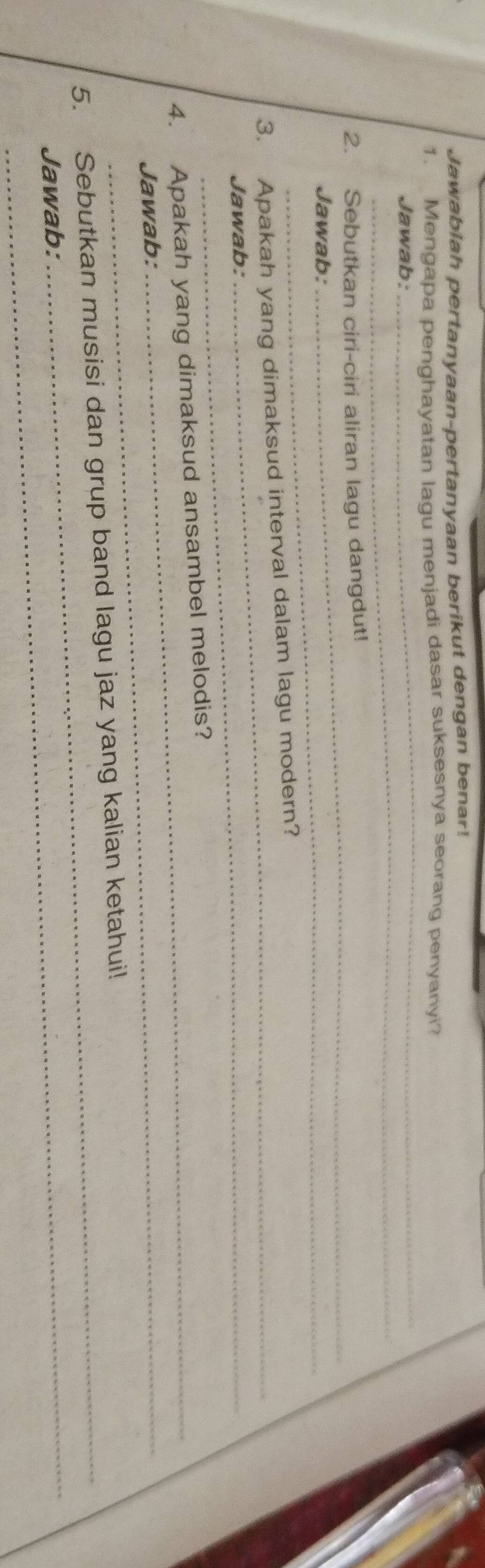 Jawablah pertanyaan-pertanyaan berikut dengan benar! 
1. Mengapa penghayatan lagu menjadi dasar suksesnya seorang penyanyi? 
_ 
Jawab: 
_ 
_ 
2. Sebutkan ciri-ciri aliran lagu dangdut! 
Jawab: 
3. Apakah yang dimaksud interval dalam lagu modern? 
Jawab: 
_ 
4. Apakah yang dimaksud ansambel melodis? 
Jawab: 
_ 
5. Sebutkan musisi dan grup band lagu jaz yang kalian ketahui! 
Jawab: