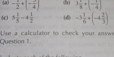 - 1/2 +(- 3/4 ) (b) 3 1/8 +(- 1/4 )
(c) 5 1/5 -4 1/2  (d) -3 1/6 +(-4 2/3 )
Use a calculator to check your answe 
Question 1.