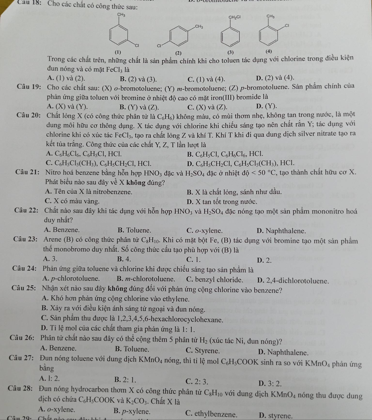 Cầu 18: Cho các chất có công thức sau:
H_2C
(2) (3) 
Trong các chất trên, những chất là sản phẩm chính khi cho toluen tác dụng với chlorine trong điều kiện
đun nóng và có mặt FeCl_3 là
A. (1) và (2). B. (2) và (3). C. (1) và (4). D. (2) và (4).
Câu 19: Cho các chất sau: (X) o-bromotoluene; (Y) m-bromotoluene; (Z) p-bromotoluene. Sản phẩm chính của
phản ứng giữa toluen với bromine ở nhiệt độ cao có mặt iron(III) bromide là
A. (X) và (Y). B. (Y) và (Z). C. (X) và (Z). D. (Y).
Câu 20: Chất lỏng X (có công thức phân tử là C₆H₆) không màu, có mùi thơm nhẹ, không tan trong nước, là một
dung môi hữu cơ thông dụng. X tác dụng với chlorine khi chiếu sáng tạo nên chất rắn Y; tác dụng với
chlorine khi có xúc tác Fe Cl_3 , tạo ra chất lỏng Z và khí T. Khí T khi đi qua dung dịch silver nitrate tạo ra
kết tủa trắng. Công thức của các chất Y, Z, T lần lượt là
A. C_6H_6Cl_6,C_6H_5Cl,HCl. B. C_6H_5Cl,C_6H_6Cl_6,HCl.
C. C_6H_5Cl_5(CH_3),C_6H_5CH_2Cl,HCl. D. C_6H_5CH_2Cl,C_6H_5Cl_5(CH_3) HCl.
Câu 21: Nitro hoá benzene bằng hỗn hợp HNO_3 đặc và H_2SO_4 đặc ở nhiệt dhat o<50°C , tạo thành chất hữu cơ X.
Phát biểu nào sau đây về X không đúng?
A. Tên của X là nitrobenzene. B. X là chất lỏng, sánh như dầu.
C. X có màu vàng. D. X tan tốt trong nước.
Câu 22: Chất nào sau đây khi tác dụng với hỗn hợp HNO_3 và H_2SO_4 đặc nóng tạo một sản phẩm mononitro hoá
duy nhất?
A. Benzene. B. Toluene. C. o-xylene. D. Naphthalene.
Câu 23: Arene (B) có công thức phân tử C_8H_10. Khi có mặt bột Fe, (B) tác dụng với bromine tạo một sản phẩm
thế monobromo duy nhất. Số công thức cấu tạo phù hợp với (B) là
A. 3. B. 4. C. 1. D. 2.
Câu 24: Phản ứng giữa toluene và chlorine khi được chiếu sáng tạo sản phầm là
A. p-chlorotoluene. B. m-chlorotoluene. C. benzyl chloride. D. 2,4-dichlorotoluene.
Câu 25: Nhận xét nào sau đây không đúng đối với phản ứng cộng chlorine vào benzene?
A. Khó hơn phản ứng cộng chlorine vào ethylene.
B. Xảy ra với điều kiện ánh sáng tử ngoại và đun nóng.
C. Sản phẩm thu được là 1,2,3,4,5,6-hexachlorocyclohexane.
D. Ti lệ mol của các chất tham gia phản ứng là 1:1.
Câu 26: Phân tử chất nào sau đây có thể cộng thêm 5 phân tử H_2 (xúc tác Ni, đun nóng)?
A. Benzene. B. Toluene. C. Styrene. D. Naphthalene.
Câu 27: Đun nóng toluene với dung dịch KMnO_4 nóng, thì tỉ lệ mol C_6H_5COOK sinh ra so với I KMnO_4 phản ứng
bằng
A. 1:2. B. 2:1. C. 2:3. D. 3:2.
Câu 28: Đun nóng hydrocarbon thơm X có công thức phân tử C_8H_10 với dung dịch KMnO_4 nóng thu được dung
dịch có chứa C_6H_5COOK và K_2CO_3. Chất X à
A. o-xylene. B. p-xylene. C. ethylbenzene. D. styrene.
Câu 20. 11.8,..