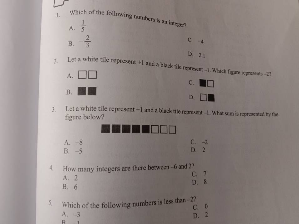 Which of the following numbers is an integer?
A.  1/5 
B. - 2/3 
C. -4
D. 2.1
2. Let a white tile represent +1 and a black tile represent -1. Which figure represents -2?
A.
C.
B.
D.  □ /□  
3. Let a white tile represent +1 and a black tile represent -1. What sum is represented by the
figure below?
A. -8 C. -2
B. -5 D. 2
4. How many integers are there between -6 and 2?
A. 2 C. 7
B. 6 D. 8
5. Which of the following numbers is less than -2?
C. 0
A. -3
B 1 D. 2