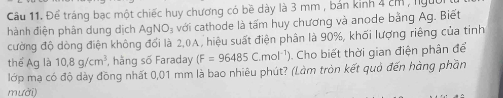 Để tráng bạc một chiếc huy chương có bề dày là 3 mm , bán kinh 4 cm , người 
hành điện phân dung dịch Ag NO_3 với cathode là tấm huy chương và anode bằng Ag. Biết 
cường độ dòng điện không đổi là 2,0A, hiệu suất điện phân là 90%, khối lượng riêng của tinh 
thể Ag là 10,8g/cm^3 , hằng số Faraday (F=96485C.mol^(-1)). Cho biết thời gian điện phân để 
lớp mạ có độ dày đồng nhất 0,01 mm là bao nhiêu phút? (Làm tròn kết quả đến hàng phần 
mười)