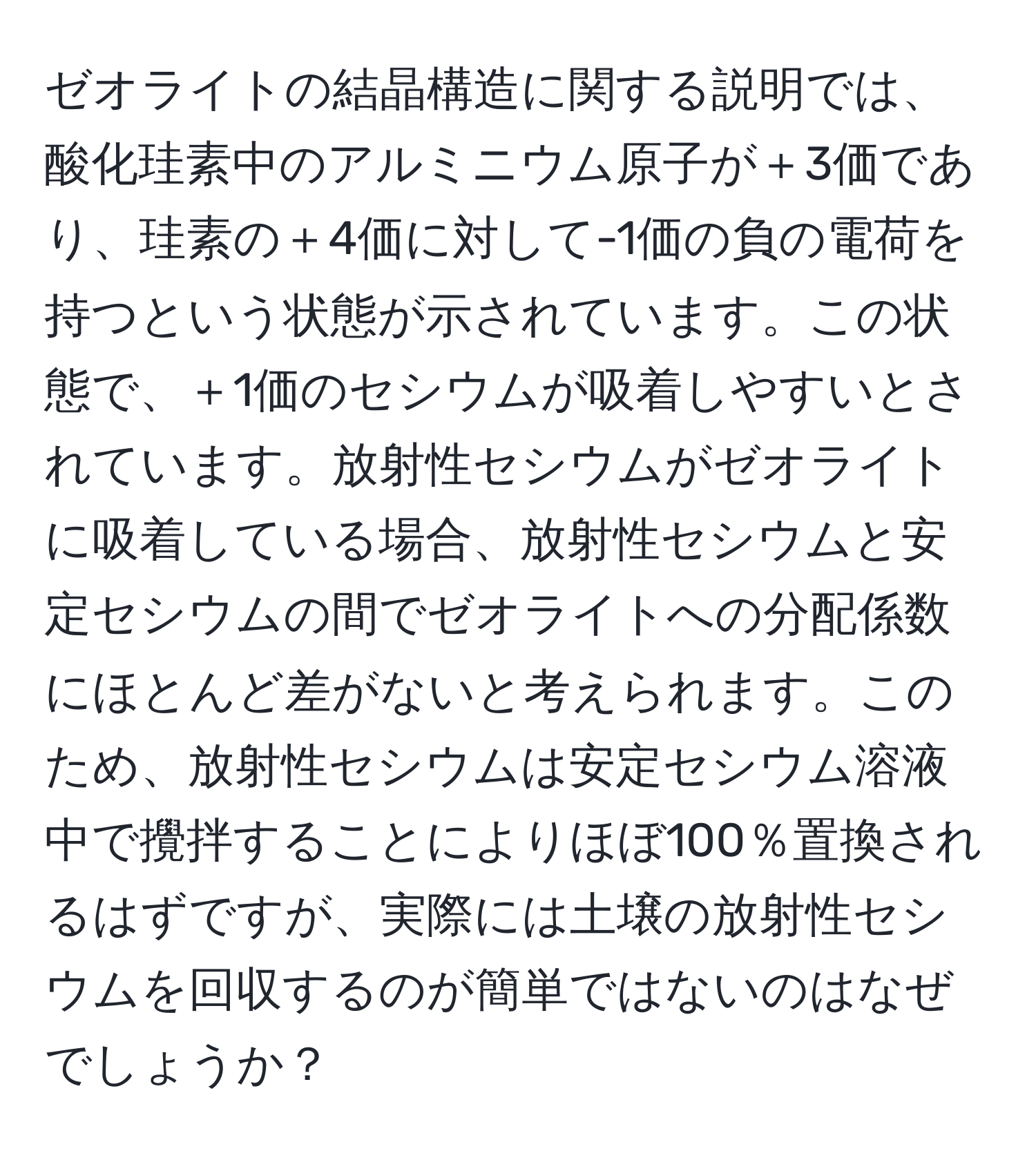 ゼオライトの結晶構造に関する説明では、酸化珪素中のアルミニウム原子が＋3価であり、珪素の＋4価に対して-1価の負の電荷を持つという状態が示されています。この状態で、＋1価のセシウムが吸着しやすいとされています。放射性セシウムがゼオライトに吸着している場合、放射性セシウムと安定セシウムの間でゼオライトへの分配係数にほとんど差がないと考えられます。このため、放射性セシウムは安定セシウム溶液中で攪拌することによりほぼ100％置換されるはずですが、実際には土壌の放射性セシウムを回収するのが簡単ではないのはなぜでしょうか？