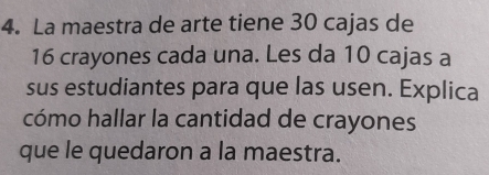 La maestra de arte tiene 30 cajas de
16 crayones cada una. Les da 10 cajas a 
sus estudiantes para que las usen. Explica 
cómo hallar la cantidad de crayones 
que le quedaron a la maestra.