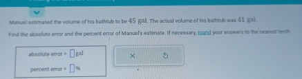 Manuel estimated the volume of his bathtub to be 45 gal. The actual volume of his bathtub was 41 gal. 
Find the absolute error and the percent error of Manuel's estimate. If necessary, round your answers to the nearest tenth
absolute error = [ gal × 5
percent error '' ] %