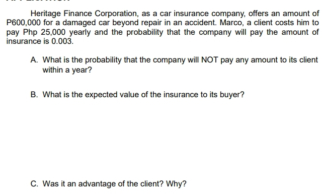 Heritage Finance Corporation, as a car insurance company, offers an amount of
P600,000 for a damaged car beyond repair in an accident. Marco, a client costs him to 
pay Php 25,000 yearly and the probability that the company will pay the amount of 
insurance is 0.003. 
A. What is the probability that the company will NOT pay any amount to its client 
within a year? 
B. What is the expected value of the insurance to its buyer? 
C. Was it an advantage of the client? Why?