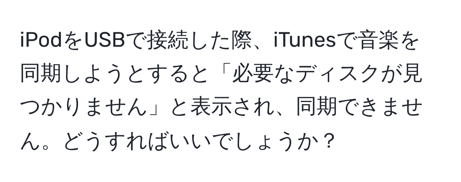 iPodをUSBで接続した際、iTunesで音楽を同期しようとすると「必要なディスクが見つかりません」と表示され、同期できません。どうすればいいでしょうか？