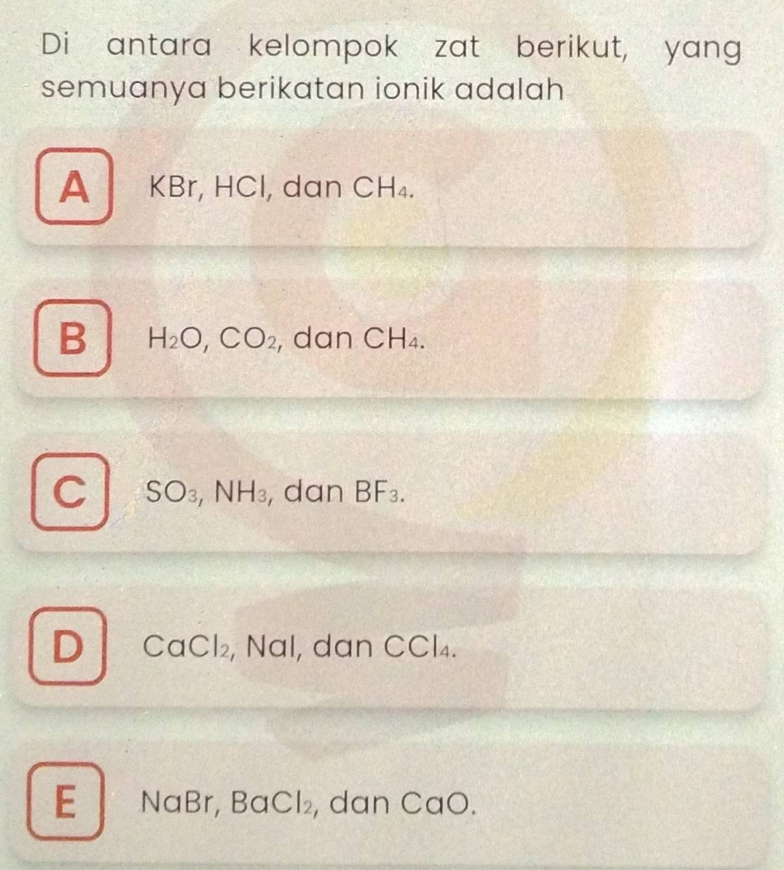 Di antara kelompok zat berikut, yang
semuanya berikatan ionik adalah
A KBr, HCl, dan CH_4.
B H_2O, CO_2 , dan CH_4.
C SO_3, NH_3 , dan BF_3.
D CaC |2 , Nal, dan CCl₄.
E NaBr, BaCl₂, dan CaO.