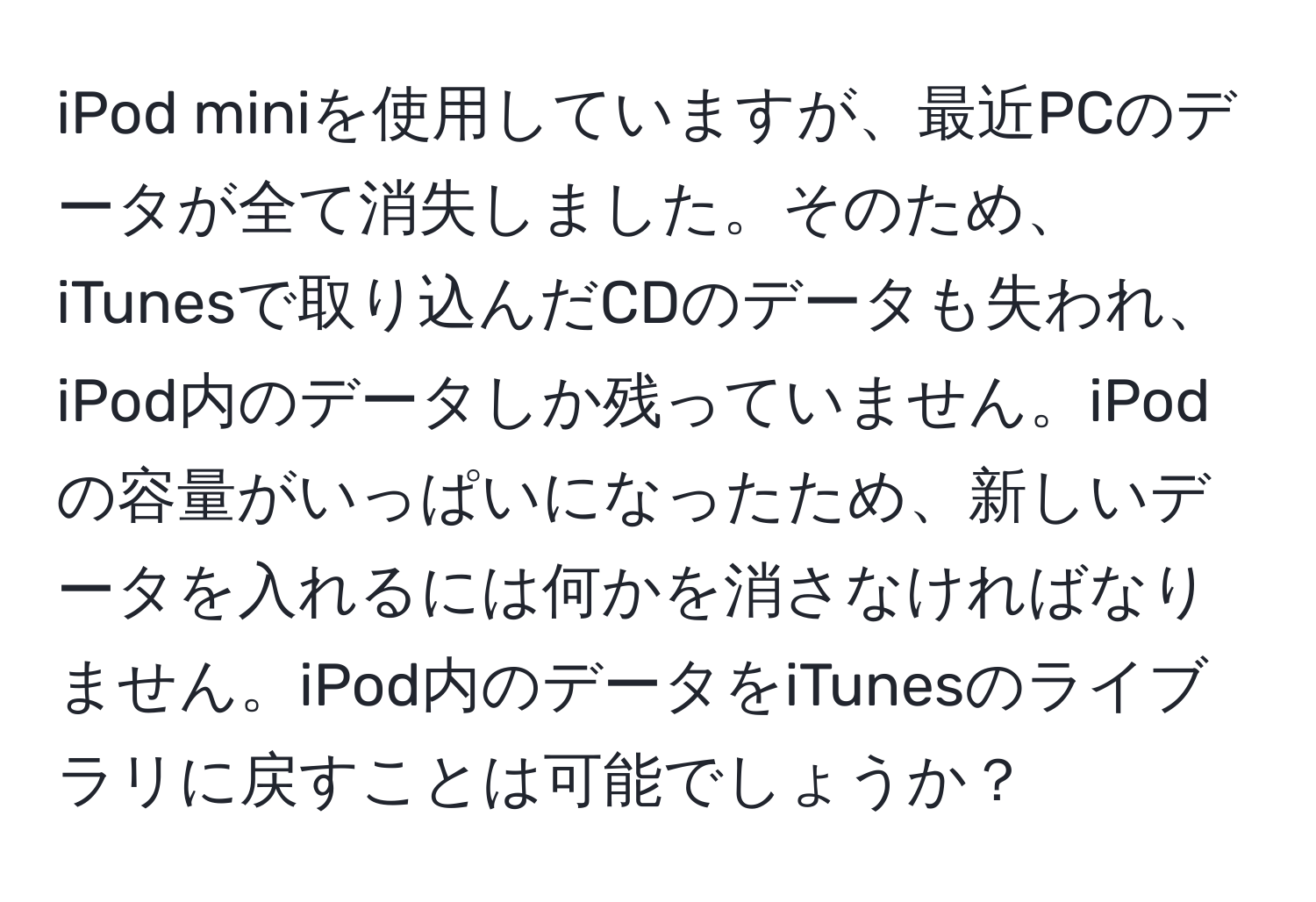 iPod miniを使用していますが、最近PCのデータが全て消失しました。そのため、iTunesで取り込んだCDのデータも失われ、iPod内のデータしか残っていません。iPodの容量がいっぱいになったため、新しいデータを入れるには何かを消さなければなりません。iPod内のデータをiTunesのライブラリに戻すことは可能でしょうか？