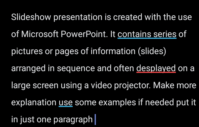 Slideshow presentation is created with the use 
of Microsoft PowerPoint. It contains series of 
pictures or pages of information (slides) 
arranged in sequence and often desplayed on a 
large screen using a video projector. Make more 
explanation use some examples if needed put it 
in just one paragraph