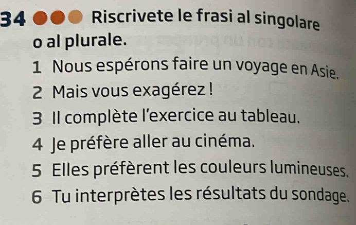 Riscrivete le frasi al singolare 
o al plurale. 
1 Nous espérons faire un voyage en Asie. 
2 Mais vous exagérez ! 
3 Il complète l'exercice au tableau. 
4 Je préfère aller au cinéma. 
5 Elles préfèrent les couleurs lumineuses. 
6 Tu interprètes les résultats du sondage.